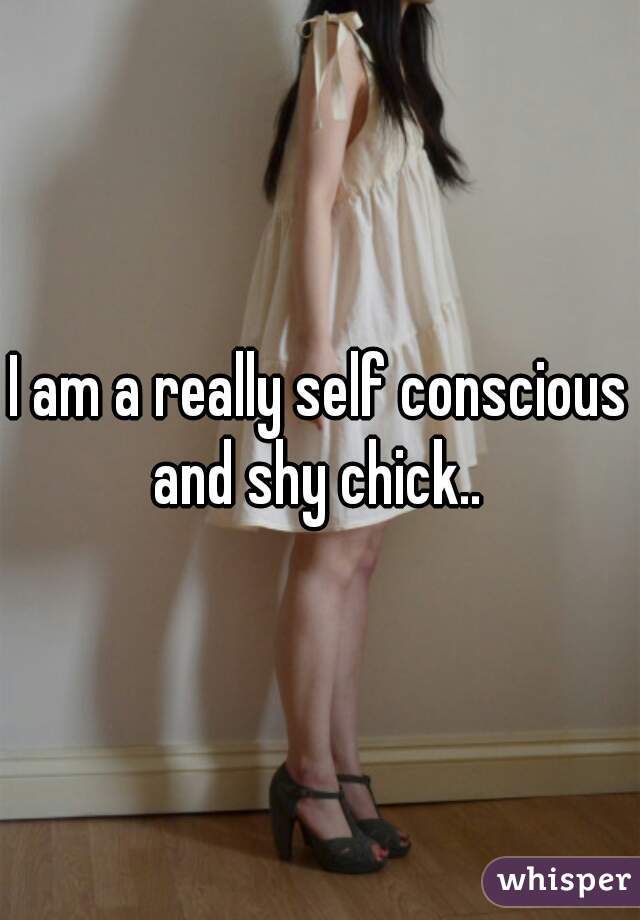 I am a really self conscious and shy chick.. 