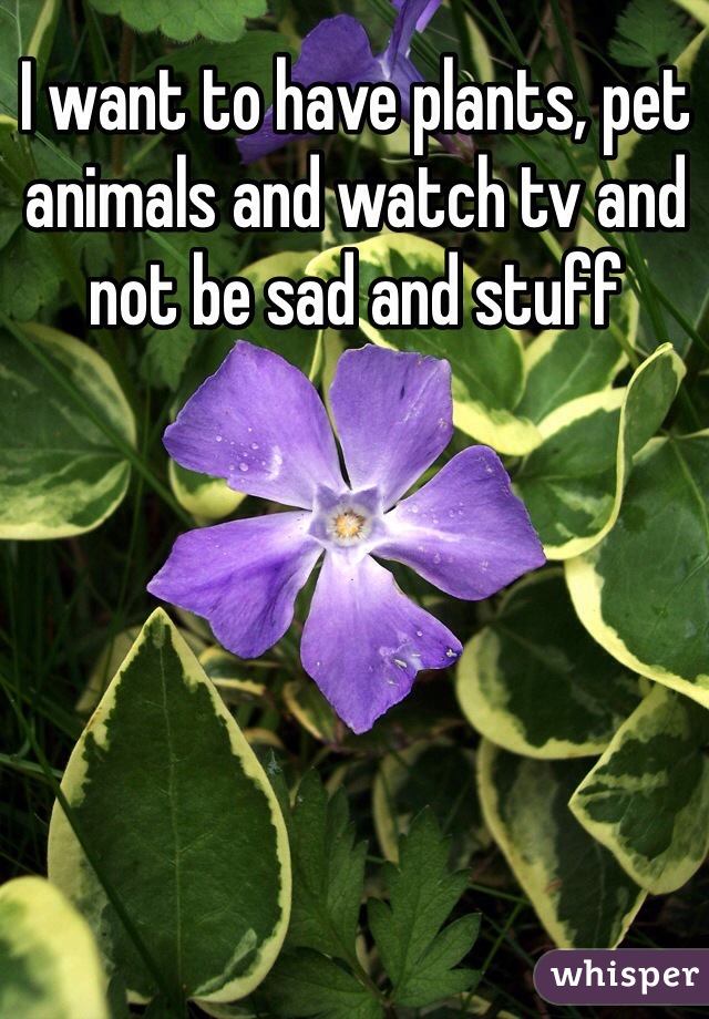 I want to have plants, pet animals and watch tv and not be sad and stuff
