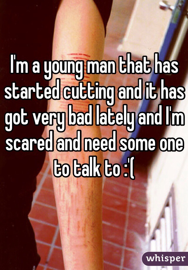 I'm a young man that has started cutting and it has got very bad lately and I'm scared and need some one to talk to :'(