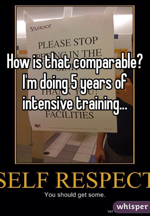 How is that comparable? I'm doing 5 years of intensive training...