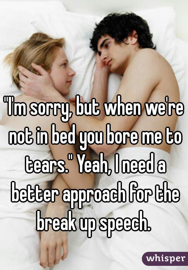"I'm sorry, but when we're not in bed you bore me to tears." Yeah, I need a better approach for the break up speech. 