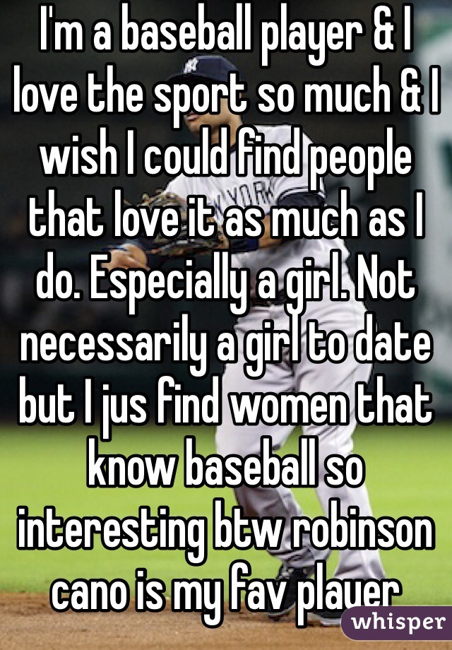 I'm a baseball player & I love the sport so much & I wish I could find people that love it as much as I do. Especially a girl. Not necessarily a girl to date but I jus find women that know baseball so interesting btw robinson cano is my fav player 
