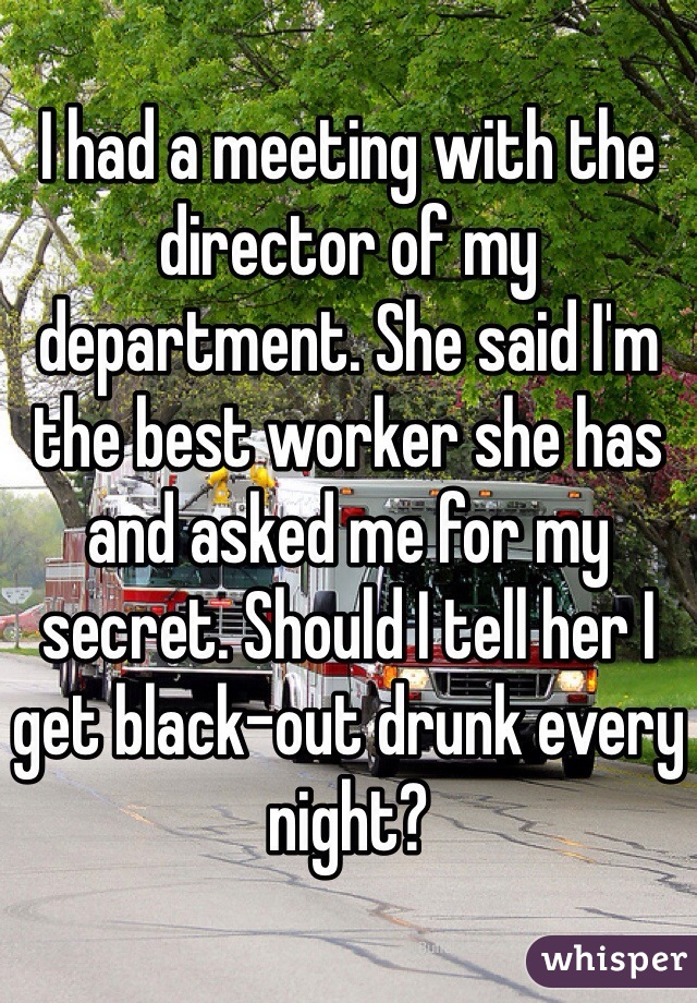 I had a meeting with the director of my department. She said I'm the best worker she has and asked me for my secret. Should I tell her I get black-out drunk every night?