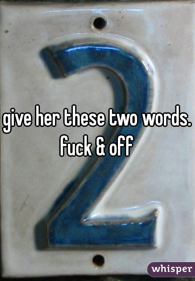 give her these two words. fuck & off 