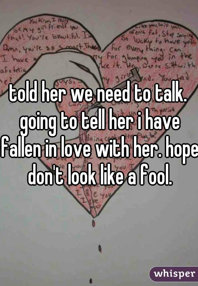 told her we need to talk. going to tell her i have fallen in love with her. hope don't look like a fool.