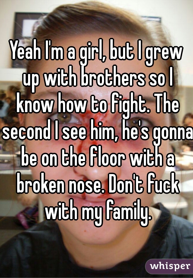 Yeah I'm a girl, but I grew up with brothers so I know how to fight. The second I see him, he's gonna be on the floor with a broken nose. Don't fuck with my family.