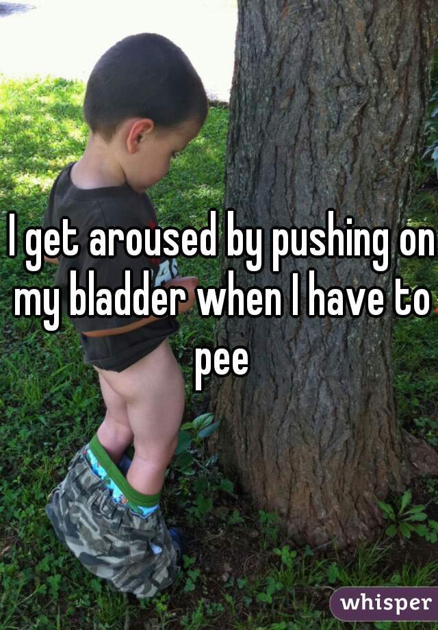  I get aroused by pushing on my bladder when I have to pee