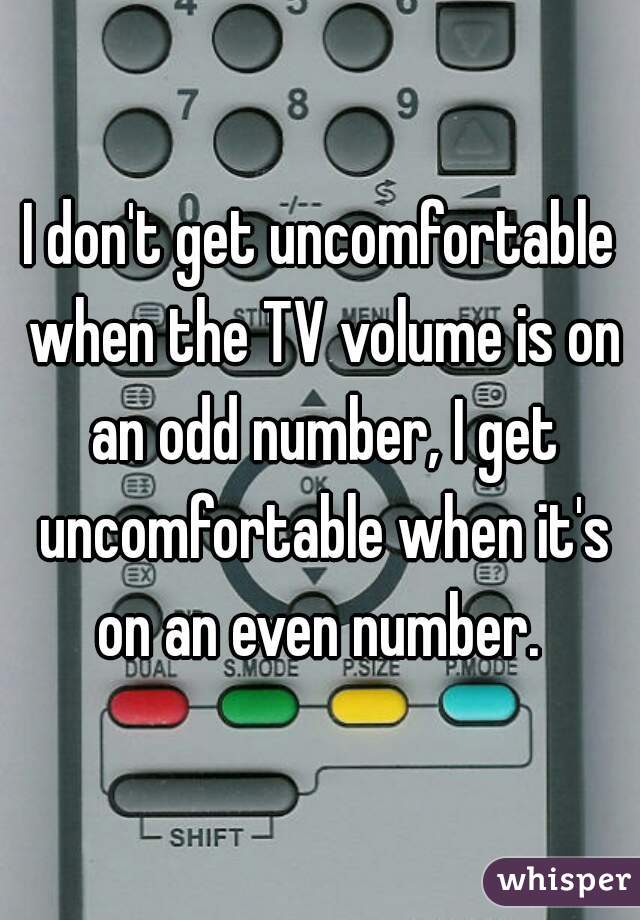 I don't get uncomfortable when the TV volume is on an odd number, I get uncomfortable when it's on an even number. 