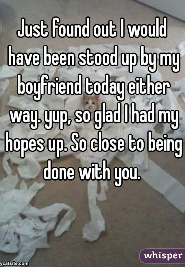 Just found out I would have been stood up by my boyfriend today either way. yup, so glad I had my hopes up. So close to being done with you. 