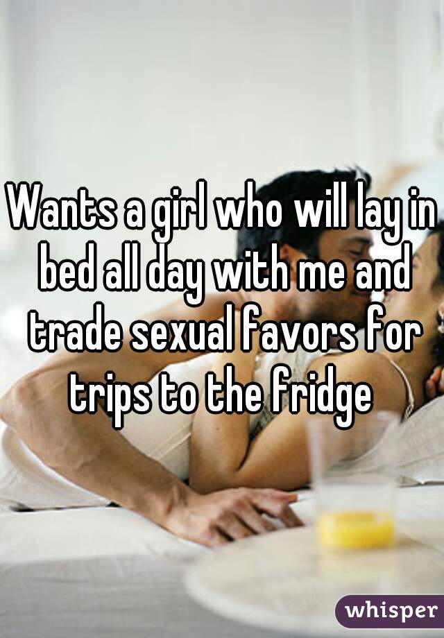 Wants a girl who will lay in bed all day with me and trade sexual favors for trips to the fridge 