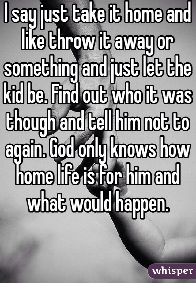 I say just take it home and like throw it away or something and just let the kid be. Find out who it was though and tell him not to again. God only knows how home life is for him and what would happen. 