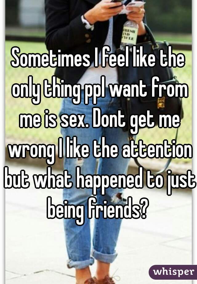 Sometimes I feel like the only thing ppl want from me is sex. Dont get me wrong I like the attention but what happened to just being friends? 