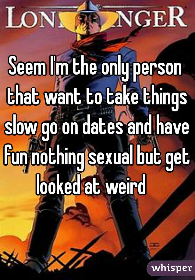 Seem I'm the only person that want to take things slow go on dates and have fun nothing sexual but get looked at weird   