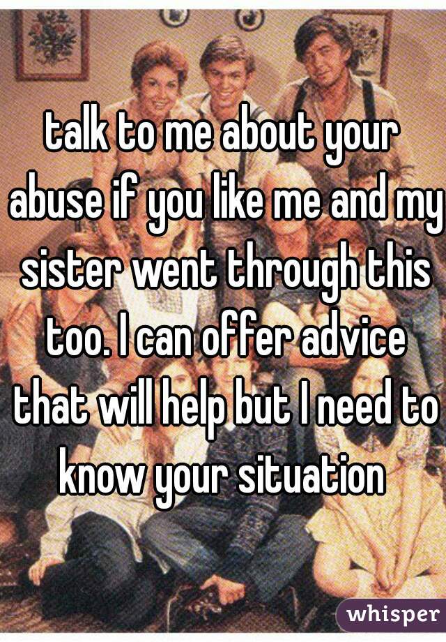 talk to me about your abuse if you like me and my sister went through this too. I can offer advice that will help but I need to know your situation 