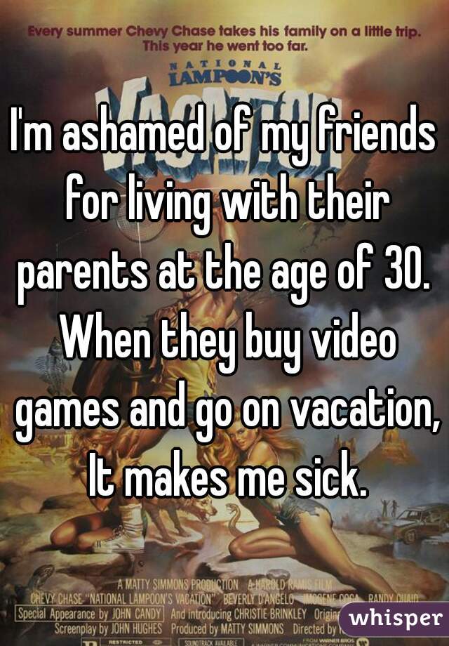 I'm ashamed of my friends for living with their parents at the age of 30.  When they buy video games and go on vacation, It makes me sick.