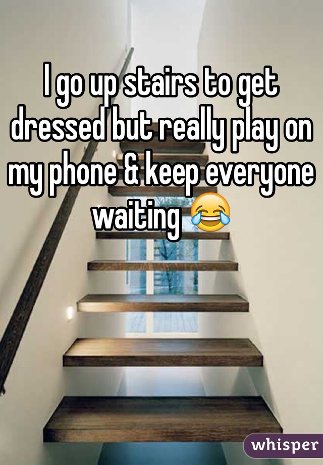 I go up stairs to get dressed but really play on my phone & keep everyone waiting 😂