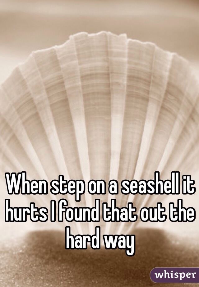 When step on a seashell it hurts I found that out the hard way