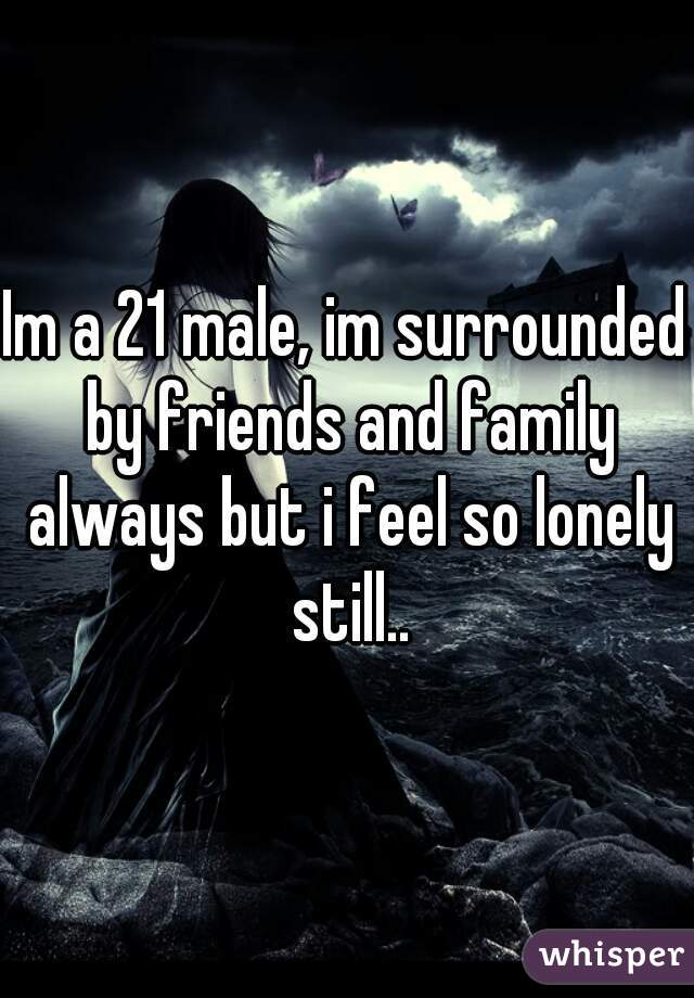 Im a 21 male, im surrounded by friends and family always but i feel so lonely still..