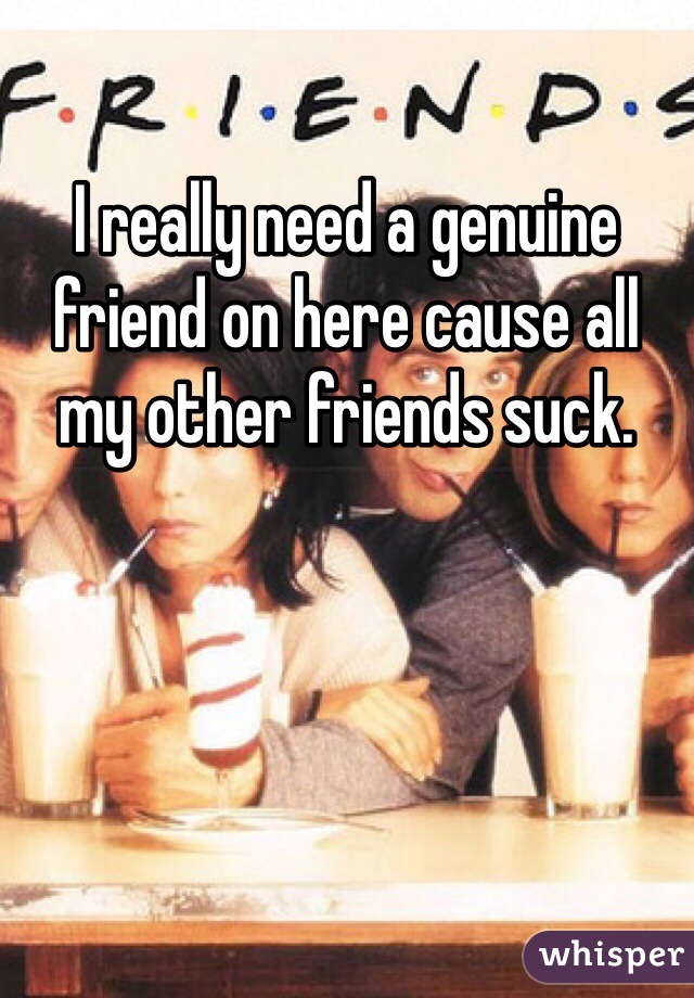 I really need a genuine friend on here cause all my other friends suck. 