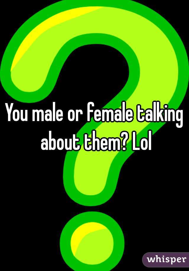 You male or female talking about them? Lol