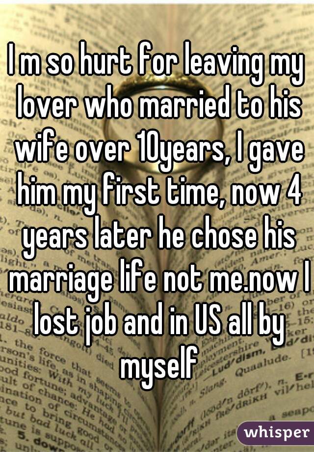 I m so hurt for leaving my lover who married to his wife over 10years, I gave him my first time, now 4 years later he chose his marriage life not me.now I lost job and in US all by myself
