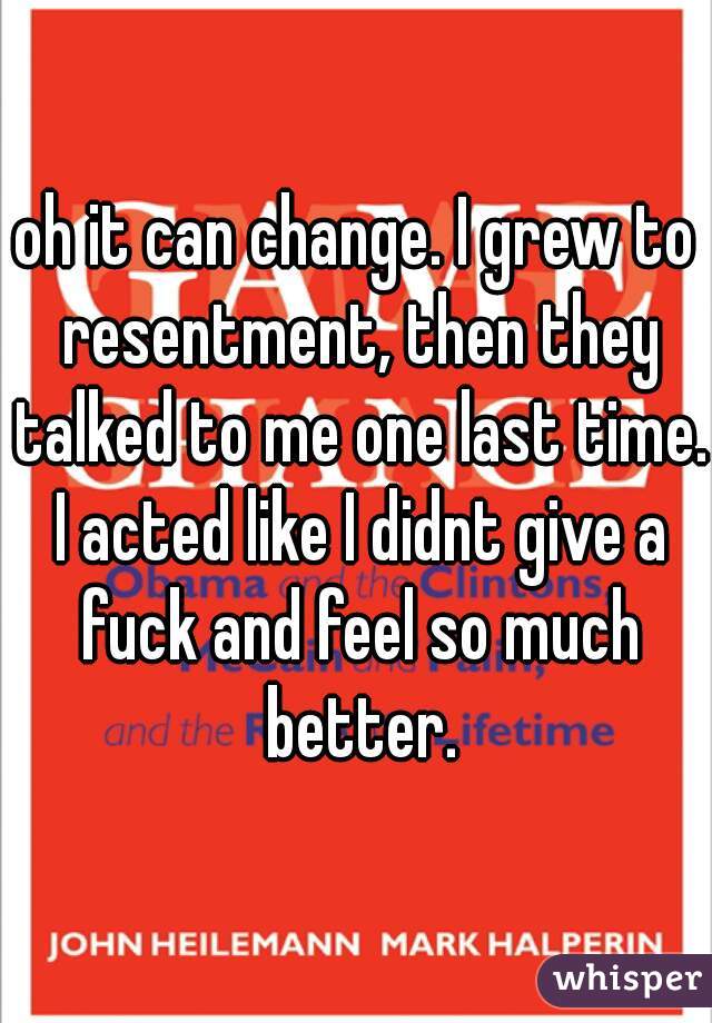 oh it can change. I grew to resentment, then they talked to me one last time. I acted like I didnt give a fuck and feel so much better.