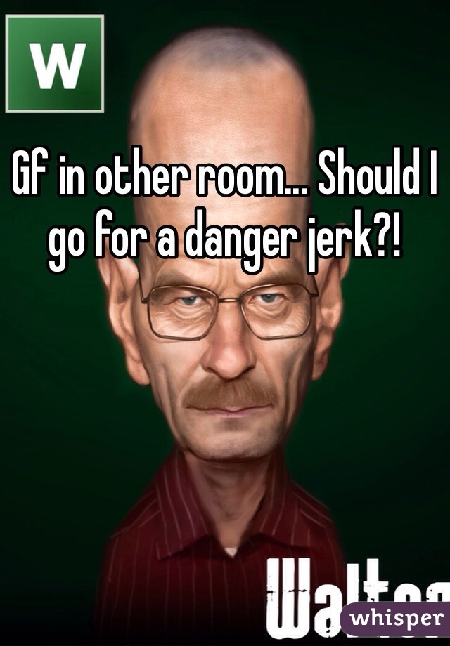 Gf in other room... Should I go for a danger jerk?! 