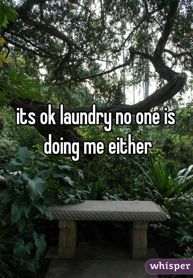 its ok laundry no one is doing me either