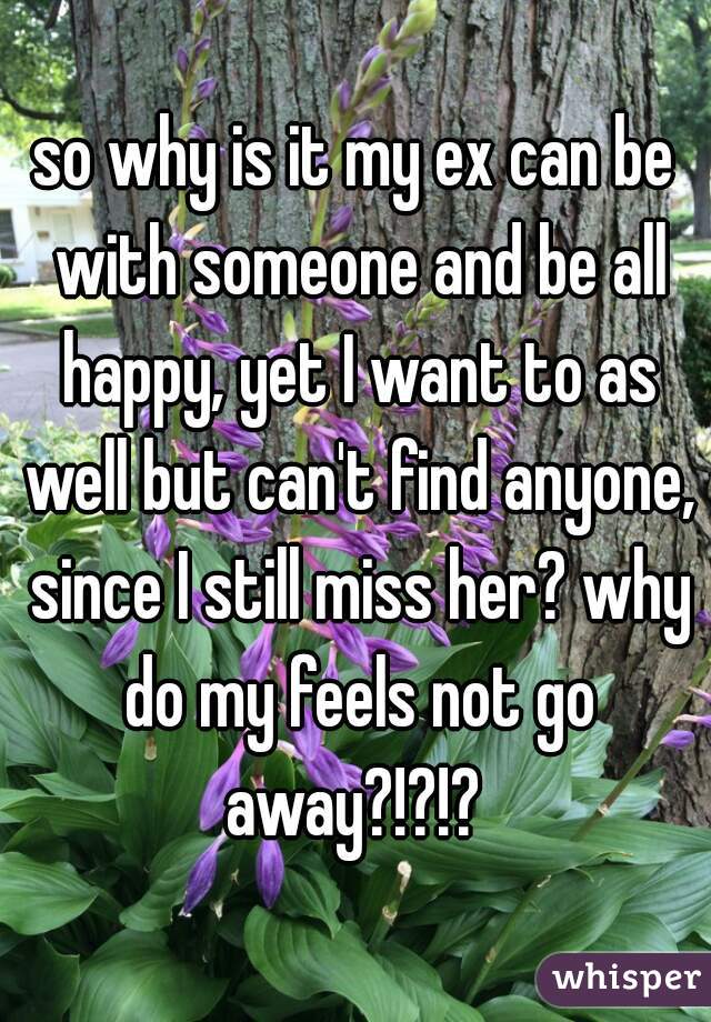 so why is it my ex can be with someone and be all happy, yet I want to as well but can't find anyone, since I still miss her? why do my feels not go away?!?!? 