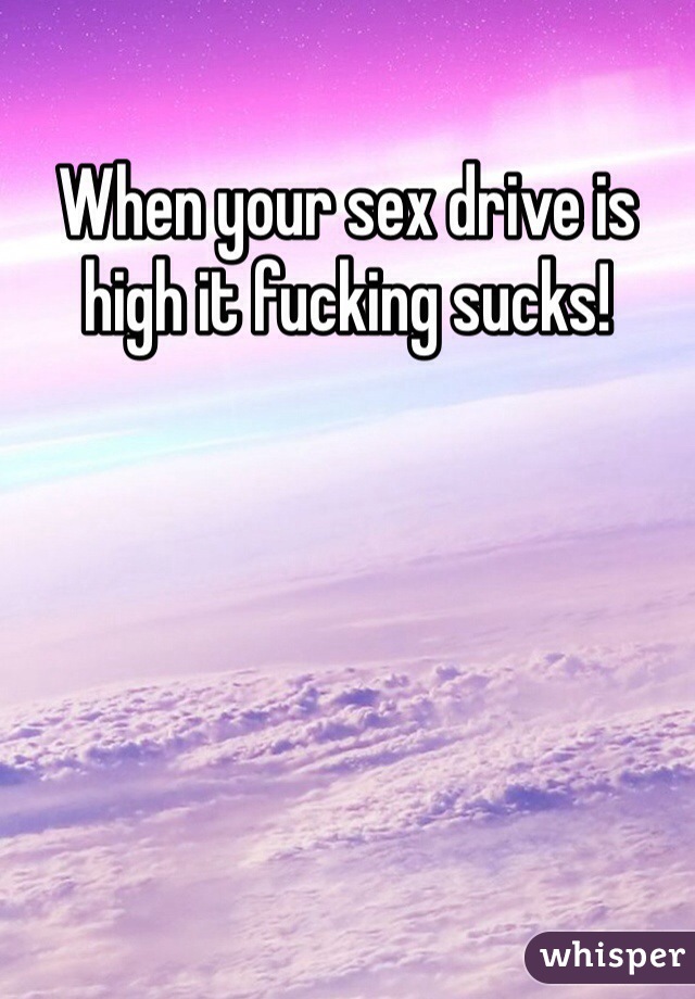 When your sex drive is high it fucking sucks! 
