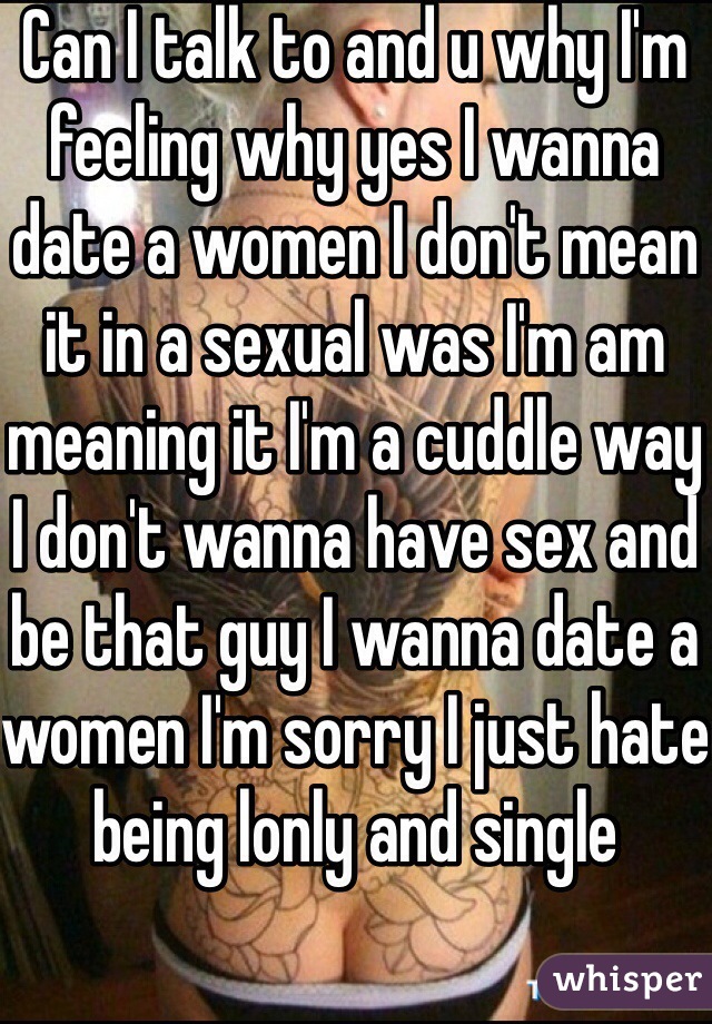 Can I talk to and u why I'm feeling why yes I wanna date a women I don't mean it in a sexual was I'm am meaning it I'm a cuddle way I don't wanna have sex and be that guy I wanna date a women I'm sorry I just hate being lonly and single 