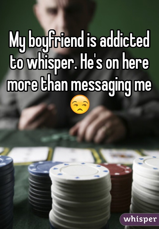 My boyfriend is addicted to whisper. He's on here more than messaging me 😒