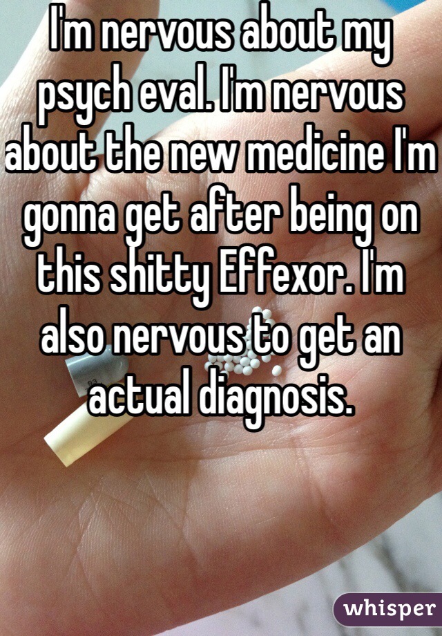 I'm nervous about my psych eval. I'm nervous about the new medicine I'm gonna get after being on this shitty Effexor. I'm also nervous to get an actual diagnosis. 