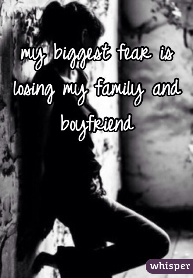 my biggest fear is losing my family and boyfriend