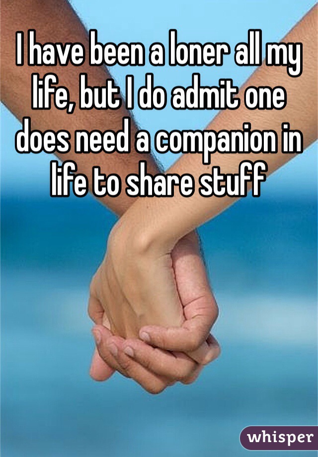 I have been a loner all my life, but I do admit one does need a companion in life to share stuff