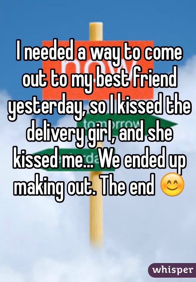 I needed a way to come out to my best friend yesterday, so I kissed the delivery girl, and she kissed me... We ended up making out. The end 😊