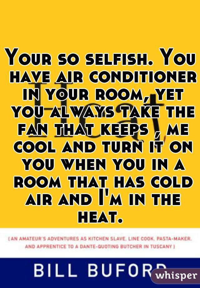 Your so selfish. You have air conditioner in your room, yet you always take the fan that keeps , me cool and turn it on you when you in a room that has cold air and I'm in the heat. 