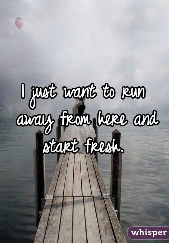 I just want to run away from here and start fresh. 