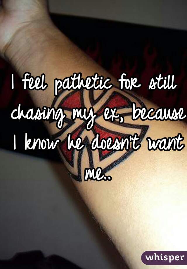I feel pathetic for still chasing my ex, because I know he doesn't want me..