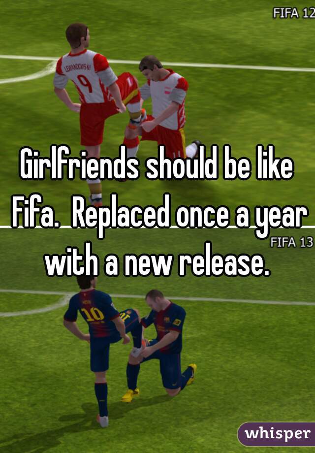 Girlfriends should be like Fifa.  Replaced once a year with a new release. 
