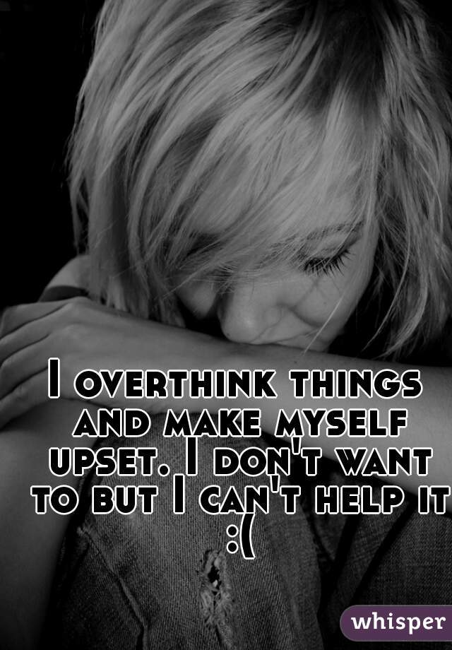 I overthink things and make myself upset. I don't want to but I can't help it :(