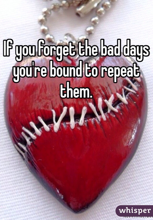 If you forget the bad days you're bound to repeat them.