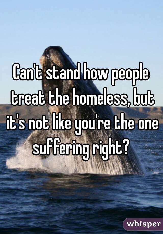 Can't stand how people treat the homeless, but it's not like you're the one suffering right? 