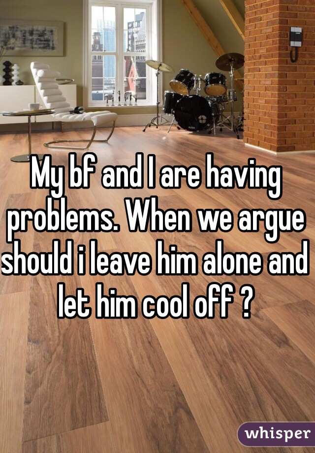 My bf and I are having problems. When we argue should i leave him alone and let him cool off ? 