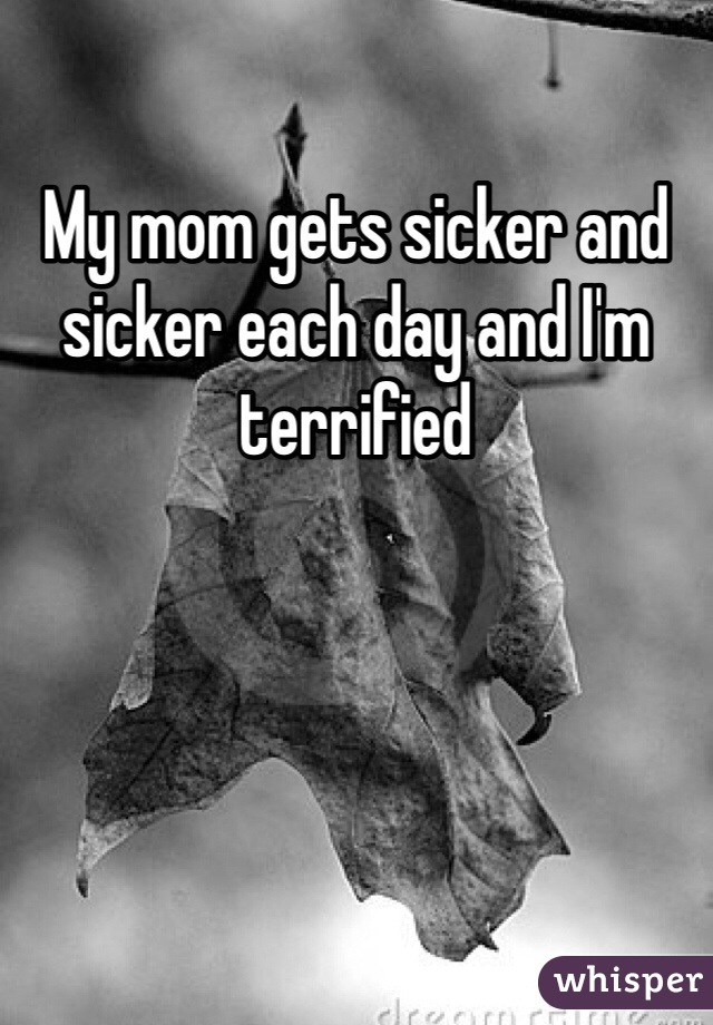 My mom gets sicker and sicker each day and I'm terrified 