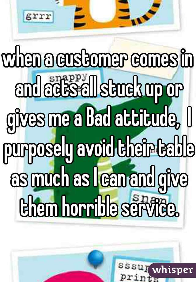 when a customer comes in and acts all stuck up or gives me a Bad attitude,  I purposely avoid their table as much as I can and give them horrible service.