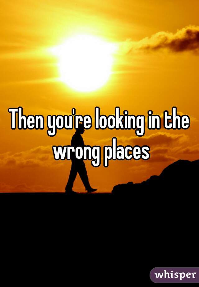Then you're looking in the wrong places