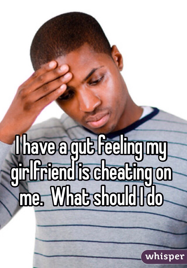 I have a gut feeling my girlfriend is cheating on me.  What should I do 