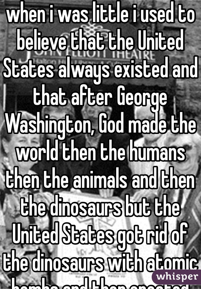 when i was little i used to believe that the United States always existed and that after George Washington, God made the world then the humans then the animals and then the dinosaurs but the United States got rid of the dinosaurs with atomic bombs and then created UFOS so that the founding fathers could escape and then show up again millions of years later to reestablish the United States and take over the world with a secret spy army to enforce some kind of hypnotic peace program to keep every person united in false freedom and choice. 