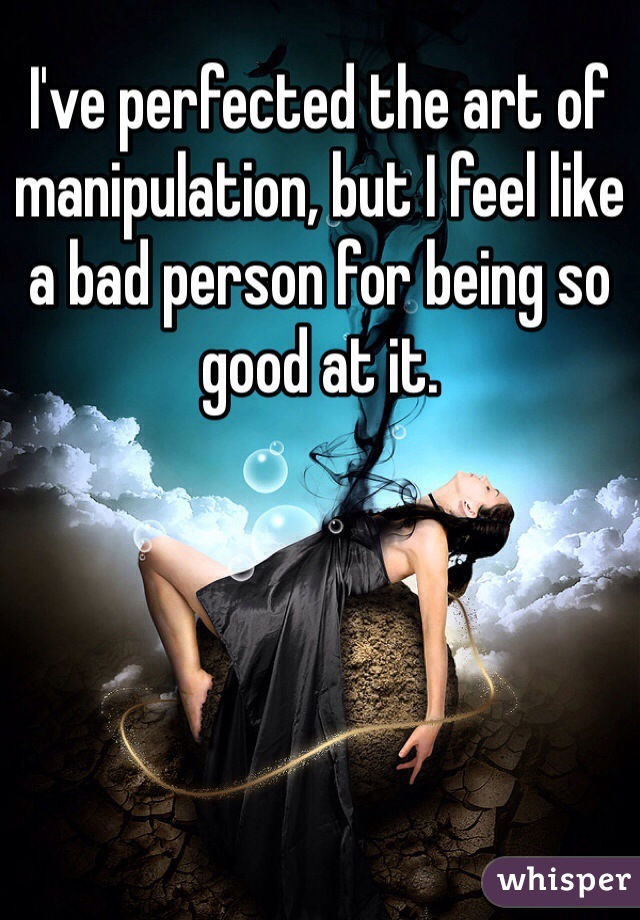 I've perfected the art of manipulation, but I feel like a bad person for being so good at it.
